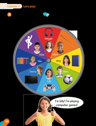 Spin, say, and role-play.
8
Let's play!
Lesson 1
I'm Lilly! I'm playing
computer games!
What are you doing?
Mark
Mike
Lilly
Mia
Danny Sam
Amy
Maggie
88
 