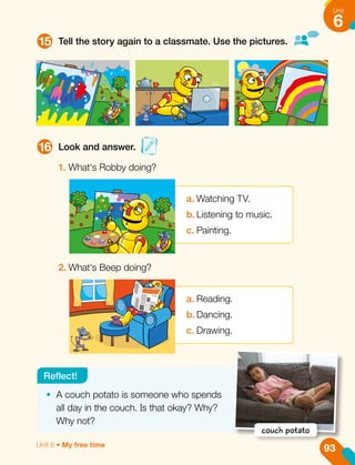 15
16
Tell the story again to a classmate. Use the pictures.
Look and answer.
1.	What's Robby doing?
2.	What's Beep doing?
a.	Watching TV.
b.	Listening to music.
c.	Painting.
a.	Reading.
b.	Dancing.
c.	Drawing.
•	 A couch potato is someone who spends
all day in the couch. Is that okay? Why?
Why not?
Reflect!
couch potato
93
Unit
6
Unit 6 • My free time
 
