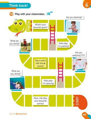 Think back!
19 Play with your classmates.
What's your
favourite sport?
Say a word
with the w
sound!
Role-play:
I'm dancing!
Now, role-play
your favourite
activity!
Role-play:
I'm painting!
Are you dancing?
What are
you doing?
Are you
watching TV?
What are
you doing?
95
Unit
6
Unit 6 • My free time
 