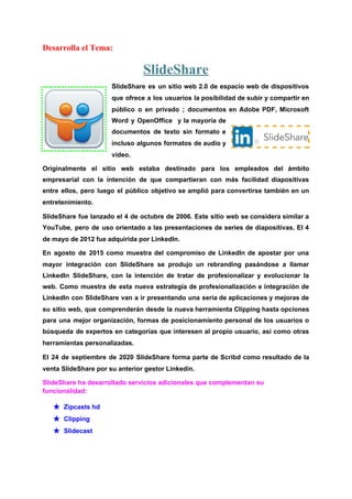 Desarrolla el Tema:
SlideShare
S​lideShare es un sitio ​web 2.0 de ​espacio web de dispositivos
que ofrece a los usuarios la posibilidad de subir y compartir en
público o en privado ; documentos en Adobe PDF, ​Microsoft
Word y OpenOffice y la mayoría de
documentos de ​texto sin formato e
incluso algunos formatos de ​audio y
vídeo​.
Originalmente el ​sitio web estaba destinado para los empleados del ámbito
empresarial con la intención de que compartieran con más facilidad ​diapositivas
entre ellos, pero luego el público objetivo se amplió para convertirse también en un
entretenimiento.
SlideShare fue lanzado el 4 de octubre de ​2006​. Este sitio web se considera similar a
YouTube​, pero de uso orientado a las presentaciones de series de diapositivas. El 4
de mayo de ​2012​ fue adquirida por ​LinkedIn​.
En agosto de 2015 como muestra del compromiso de ​LinkedIn de apostar por una
mayor integración con SlideShare se produjo un ​rebranding pasándose a llamar
LinkedIn SlideShare, con la intención de tratar de profesionalizar y evolucionar la
web. Como muestra de esta nueva estrategia de profesionalización e integración de
LinkedIn con SlideShare van a ir presentando una seria de aplicaciones y mejoras de
su sitio web, que comprenderán desde la nueva herramienta Clipping hasta opciones
para una mejor organización, formas de posicionamiento personal de los usuarios o
búsqueda de expertos en categorías que interesen al propio usuario, así como otras
herramientas personalizadas.
El 24 de septiembre de 2020 SlideShare forma parte de Scribd como resultado de la
venta SlideShare por su anterior gestor Linkedin.
SlideShare ha desarrollado servicios adicionales que complementan su
funcionalidad:
★ Zipcasts hd
★ Clipping
★ Slidecast
 
