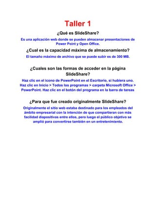 Taller 1
¿Qué es SlideShare?
Es una aplicación web donde se pueden almacenar presentaciones de
Power Point y Open Office.
¿Cual es la capacidad máxima de almacenamiento?
El tamaño máximo de archivo que se puede subir es de 300 MB.
¿Cuales son las formas de acceder en la página
SlideShare?
Haz clic en el icono de PowerPoint en el Escritorio, si hubiera uno.
Haz clic en Inicio > Todos los programas > carpeta Microsoft Office >
PowerPoint. Haz clic en el botón del programa en la barra de tareas
¿Para que fue creado originalmente SlideShare?
Originalmente el sitio web estaba destinado para los empleados del
ámbito empresarial con la intención de que compartieran con más
facilidad diapositivas entre ellos, pero luego el público objetivo se
amplió para convertirse también en un entretenimiento.
 