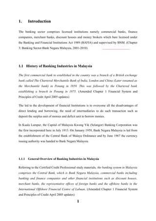 1.

Introduction

The banking sector comprises licensed institutions namely commercial banks, finance
companies, merchant banks, discount houses and money brokers which bare licensed under
the Banking and Financial Institutions Act 1989 (BAFIA) and supervised by BNM. (Chapter
3: Banking Sector-Bank Negara Malaysia, 2001-2010)

1.1 History of Banking Industries in Malaysia
The first commercial bank to established in the country was a branch of a British exchange
bank called The Chartered Merchantile Bank of India, London and China (Later renamed as
the Merchantile bank) in Penang in 1859. This was followed by the Chartered bank
establishing a branch in Penang in 1875. (Amended Chapter 1 Financial System and
Principles of Credit April 2005 updates)
The led to the development of financial Institutions is to overcome all the disadvantages of
direct lending and borrowing, the need of intermediaries to do such transaction such as
deposit the surplus unit of monies and deficit unit to borrow monies.
In Kuala Lumpur, the Capital of Malaysia Kwong Yik (Selangor) Banking Corporation was
the first incorporated here in July 1913. On January 1959, Bank Negara Malaysia is led from
the establishment of the Central Bank of Malaya Ordinance and by June 1967 the currency
issuing authority was handed to Bank Negara Malaysia.

1.1.1

General Overview of Banking Industries in Malaysia

Referring to the Certified Credit Professional study materials, the banking system in Malaysia
comprises the Central Bank, which is Bank Negara Malaysia, commercial banks including
banking and finance companies and other financial institutions such as discount houses,
merchant banks, the representative offices of foreign banks and the offshore banks in the
International Offshore Financial Centre of Labuan. (Amended Chapter 1 Financial System
and Principles of Credit April 2005 updates)

1

 