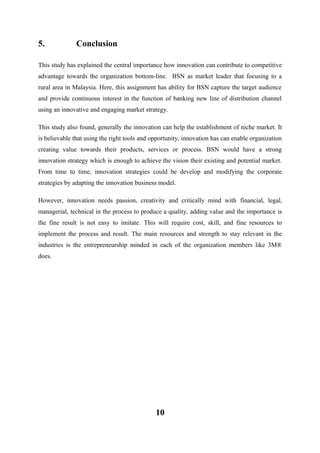 5.

Conclusion

This study has explained the central importance how innovation can contribute to competitive
advantage towards the organization bottom-line. BSN as market leader that focusing to a
rural area in Malaysia. Here, this assignment has ability for BSN capture the target audience
and provide continuous interest in the function of banking new line of distribution channel
using an innovative and engaging market strategy.
This study also found, generally the innovation can help the establishment of niche market. It
is believable that using the right tools and opportunity, innovation has can enable organization
creating value towards their products, services or process. BSN would have a strong
innovation strategy which is enough to achieve the vision their existing and potential market.
From time to time, innovation strategies could be develop and modifying the corporate
strategies by adapting the innovation business model.
However, innovation needs passion, creativity and critically mind with financial, legal,
managerial, technical in the process to produce a quality, adding value and the importance is
the fine result is not easy to imitate. This will require cost, skill, and fine resources to
implement the process and result. The main resources and strength to stay relevant in the
industries is the entrepreneurship minded in each of the organization members like 3M®
does.

10

 