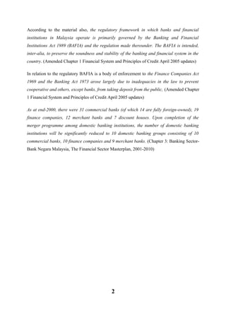 According to the material also, the regulatory framework in which banks and financial
institutions in Malaysia operate is primarily governed by the Banking and Financial
Institutions Act 1989 (BAFIA) and the regulation made thereunder. The BAFIA is intended,
inter-alia, to preserve the soundness and stability of the banking and financial system in the
country. (Amended Chapter 1 Financial System and Principles of Credit April 2005 updates)
In relation to the regulatory BAFIA is a body of enforcement to the Finance Companies Act
1969 and the Banking Act 1973 arose largely due to inadequacies in the law to prevent
cooperative and others, except banks, from taking deposit from the public, (Amended Chapter
1 Financial System and Principles of Credit April 2005 updates)
As at end-2000, there were 31 commercial banks (of which 14 are fully foreign-owned), 19
finance companies, 12 merchant banks and 7 discount houses. Upon completion of the
merger programme among domestic banking institutions, the number of domestic banking
institutions will be significantly reduced to 10 domestic banking groups consisting of 10
commercial banks, 10 finance companies and 9 merchant banks. (Chapter 3: Banking SectorBank Negara Malaysia, The Financial Sector Masterplan, 2001-2010)

2

 