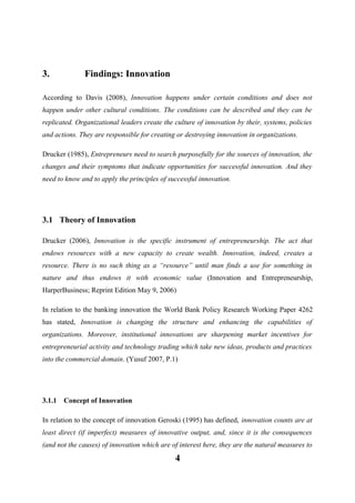 3.

Findings: Innovation

According to Davis (2008), Innovation happens under certain conditions and does not
happen under other cultural conditions. The conditions can be described and they can be
replicated. Organizational leaders create the culture of innovation by their, systems, policies
and actions. They are responsible for creating or destroying innovation in organizations.
Drucker (1985), Entrepreneurs need to search purposefully for the sources of innovation, the
changes and their symptoms that indicate opportunities for successful innovation. And they
need to know and to apply the principles of successful innovation.

3.1 Theory of Innovation
Drucker (2006), Innovation is the specific instrument of entrepreneurship. The act that
endows resources with a new capacity to create wealth. Innovation, indeed, creates a
resource. There is no such thing as a “resource” until man finds a use for something in
nature and thus endows it with economic value (Innovation and Entrepreneurship,
HarperBusiness; Reprint Edition May 9, 2006)
In relation to the banking innovation the World Bank Policy Research Working Paper 4262
has stated, Innovation is changing the structure and enhancing the capabilities of
organizations. Moreover, institutional innovations are sharpening market incentives for
entrepreneurial activity and technology trading which take new ideas, products and practices
into the commercial domain. (Yusuf 2007, P.1)

3.1.1

Concept of Innovation

In relation to the concept of innovation Geroski (1995) has defined, innovation counts are at
least direct (if imperfect) measures of innovative output, and, since it is the consequences
(and not the causes) of innovation which are of interest here, they are the natural measures to

4

 