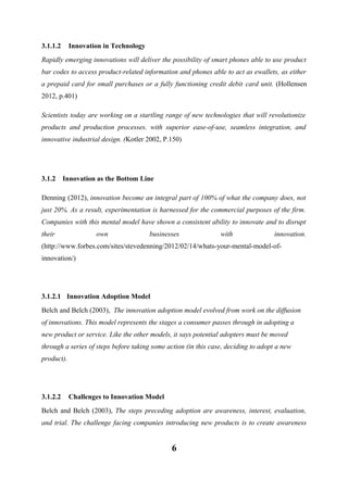3.1.1.2

Innovation in Technology

Rapidly emerging innovations will deliver the possibility of smart phones able to use product
bar codes to access product-related information and phones able to act as ewallets, as either
a prepaid card for small purchases or a fully functioning credit debit card unit. (Hollensen
2012, p.401)
Scientists today are working on a startling range of new technologies that will revolutionize
products and production processes. with superior ease-of-use, seamless integration, and
innovative industrial design. (Kotler 2002, P.150)

3.1.2

Innovation as the Bottom Line

Denning (2012), innovation become an integral part of 100% of what the company does, not
just 20%. As a result, experimentation is harnessed for the commercial purposes of the firm.
Companies with this mental model have shown a consistent ability to innovate and to disrupt
their

own

businesses

with

innovation.

(http://www.forbes.com/sites/stevedenning/2012/02/14/whats-your-mental-model-ofinnovation/)

3.1.2.1 Innovation Adoption Model
Belch and Belch (2003), The innovation adoption model evolved from work on the diffusion
of innovations. This model represents the stages a consumer passes through in adopting a
new product or service. Like the other models, it says potential adopters must be moved
through a series of steps before taking some action (in this case, deciding to adopt a new
product).

3.1.2.2

Challenges to Innovation Model

Belch and Belch (2003), The steps preceding adoption are awareness, interest, evaluation,
and trial. The challenge facing companies introducing new products is to create awareness

6

 