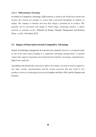 3.2.1.1 Differentiation Advantage
In relation to Competitive Advantage, Differentiation is aimed at the broad mass market and
involves the creation of a product or service that is perceived throughout its industry as
unique. The company or business unit may then charge a premium for its product. This
specialty can be associated with design or brand image, technology, features, a dealer
network, or customer service. (Wheelen & Hunger, Strategic Management and Business
Policy – p.186, 13th edition 2012)

3.3 Impact of Innovation towards Competitive Advantage
Journal of technology management & innovation has reported, Innovate is recognized today
as one of the main aspects leading to a competitive advantage amongst firms. A regional
context that supports innovation and entrepreneurial initiative encourages competitiveness.
(http://www.scielo.cl/)
According to the journal also, Innovation reflects the tendency of a firm to lend its support to
new ideas, novelty, experimentation and the creative processes that may result in new
products, services or technological processes (Lumpkin and Dess 1996; cited by Marques and
Ferreira)

8

 