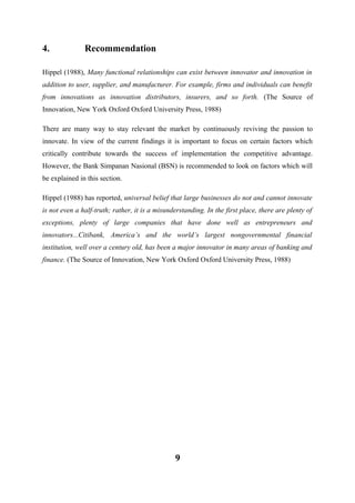 4.

Recommendation

Hippel (1988), Many functional relationships can exist between innovator and innovation in
addition to user, supplier, and manufacturer. For example, firms and individuals can benefit
from innovations as innovation distributors, insurers, and so forth. (The Source of
Innovation, New York Oxford Oxford University Press, 1988)
There are many way to stay relevant the market by continuously reviving the passion to
innovate. In view of the current findings it is important to focus on certain factors which
critically contribute towards the success of implementation the competitive advantage.
However, the Bank Simpanan Nasional (BSN) is recommended to look on factors which will
be explained in this section.
Hippel (1988) has reported, universal belief that large businesses do not and cannot innovate
is not even a half-truth; rather, it is a misunderstanding. In the first place, there are plenty of
exceptions, plenty of large companies that have done well as entrepreneurs and
innovators...Citibank, America’s and the world’s largest nongovernmental financial
institution, well over a century old, has been a major innovator in many areas of banking and
finance. (The Source of Innovation, New York Oxford Oxford University Press, 1988)

9

 