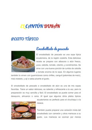 EL ​CANTÓN​ ​DURÁN  
PLATO TÍPICO 
Encebollado de pescado 
El encebollado de pescado es una sopa típica
ecuatoriana, de la región costeña. Esta deliciosa
receta se prepara con albacora o atún fresco,
yuca, cebolla, tomate, cilantro, y condimentos. Se
sirve con una buena porción de curtido de cebolla
y tomate encima de la sopa. En algunos lugares
también lo sirven con guarniciones como chifles, canguil (palomitas de maíz),
maíz tostado, y ají o salsa picante al gusto.
El encebollado de pescado o encebollado de atún es una de mis sopas
favoritas. Tiene un sabor delicioso, es caliente y refrescante a la vez, pero la
preparación es muy sencilla y fácil. El encebollado se puede comer para el
desayuno, almuerzo o cena. Al igual que algunos otros platos típicos
ecuatorianos es perfecto para el chuchaqui o la
resaca.
También puede preparar una variación mixta del
encebollado con camarón y otros mariscos a su
gusto. Los mariscos se cocinan por menos
 
