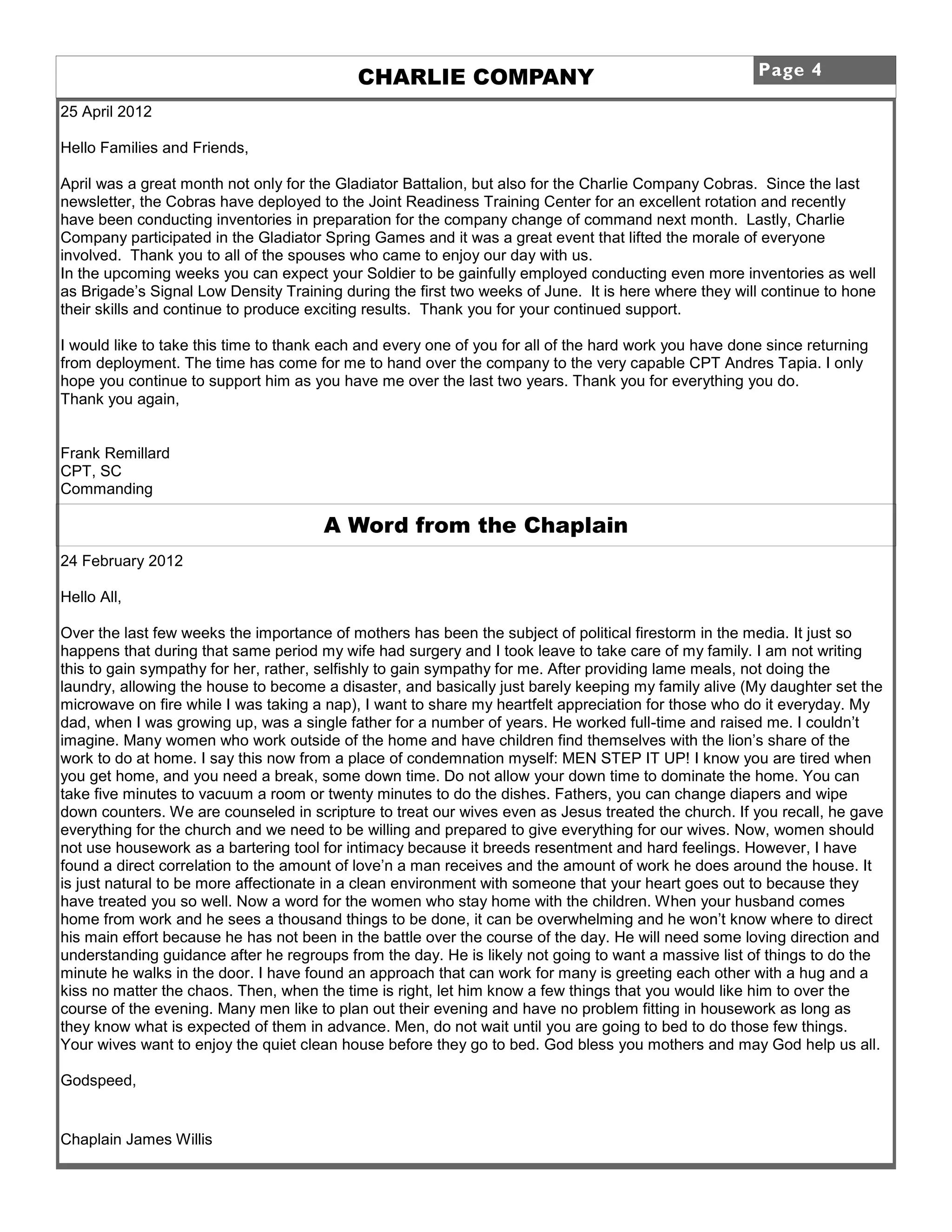 CHARLIE COMPANY                                            Page 4

25 April 2012

Hello Families and Friends,

April was a great month not only for the Gladiator Battalion, but also for the Charlie Company Cobras. Since the last
newsletter, the Cobras have deployed to the Joint Readiness Training Center for an excellent rotation and recently
have been conducting inventories in preparation for the company change of command next month. Lastly, Charlie
Company participated in the Gladiator Spring Games and it was a great event that lifted the morale of everyone
involved. Thank you to all of the spouses who came to enjoy our day with us.
In the upcoming weeks you can expect your Soldier to be gainfully employed conducting even more inventories as well
as Brigade’s Signal Low Density Training during the first two weeks of June. It is here where they will continue to hone
their skills and continue to produce exciting results. Thank you for your continued support.

I would like to take this time to thank each and every one of you for all of the hard work you have done since returning
from deployment. The time has come for me to hand over the company to the very capable CPT Andres Tapia. I only
hope you continue to support him as you have me over the last two years. Thank you for everything you do.
Thank you again,


Frank Remillard
CPT, SC
Commanding

                                       A Word from the Chaplain
24 February 2012

Hello All,

Over the last few weeks the importance of mothers has been the subject of political firestorm in the media. It just so
happens that during that same period my wife had surgery and I took leave to take care of my family. I am not writing
this to gain sympathy for her, rather, selfishly to gain sympathy for me. After providing lame meals, not doing the
laundry, allowing the house to become a disaster, and basically just barely keeping my family alive (My daughter set the
microwave on fire while I was taking a nap), I want to share my heartfelt appreciation for those who do it everyday. My
dad, when I was growing up, was a single father for a number of years. He worked full-time and raised me. I couldn’t
imagine. Many women who work outside of the home and have children find themselves with the lion’s share of the
work to do at home. I say this now from a place of condemnation myself: MEN STEP IT UP! I know you are tired when
you get home, and you need a break, some down time. Do not allow your down time to dominate the home. You can
take five minutes to vacuum a room or twenty minutes to do the dishes. Fathers, you can change diapers and wipe
down counters. We are counseled in scripture to treat our wives even as Jesus treated the church. If you recall, he gave
everything for the church and we need to be willing and prepared to give everything for our wives. Now, women should
not use housework as a bartering tool for intimacy because it breeds resentment and hard feelings. However, I have
found a direct correlation to the amount of love’n a man receives and the amount of work he does around the house. It
is just natural to be more affectionate in a clean environment with someone that your heart goes out to because they
have treated you so well. Now a word for the women who stay home with the children. When your husband comes
home from work and he sees a thousand things to be done, it can be overwhelming and he won’t know where to direct
his main effort because he has not been in the battle over the course of the day. He will need some loving direction and
understanding guidance after he regroups from the day. He is likely not going to want a massive list of things to do the
minute he walks in the door. I have found an approach that can work for many is greeting each other with a hug and a
kiss no matter the chaos. Then, when the time is right, let him know a few things that you would like him to over the
course of the evening. Many men like to plan out their evening and have no problem fitting in housework as long as
they know what is expected of them in advance. Men, do not wait until you are going to bed to do those few things.
Your wives want to enjoy the quiet clean house before they go to bed. God bless you mothers and may God help us all.

Godspeed,


Chaplain James Willis
 