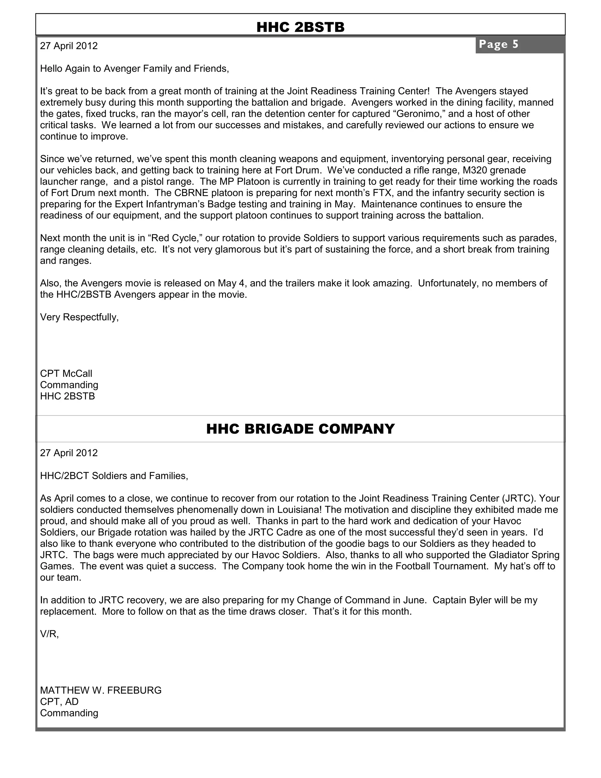 HHC 2BSTB
27 April 2012                                                                                           Page 5

Hello Again to Avenger Family and Friends,

It’s great to be back from a great month of training at the Joint Readiness Training Center! The Avengers stayed
extremely busy during this month supporting the battalion and brigade. Avengers worked in the dining facility, manned
the gates, fixed trucks, ran the mayor’s cell, ran the detention center for captured “Geronimo,” and a host of other
critical tasks. We learned a lot from our successes and mistakes, and carefully reviewed our actions to ensure we
continue to improve.

Since we’ve returned, we’ve spent this month cleaning weapons and equipment, inventorying personal gear, receiving
our vehicles back, and getting back to training here at Fort Drum. We’ve conducted a rifle range, M320 grenade
launcher range, and a pistol range. The MP Platoon is currently in training to get ready for their time working the roads
of Fort Drum next month. The CBRNE platoon is preparing for next month’s FTX, and the infantry security section is
preparing for the Expert Infantryman’s Badge testing and training in May. Maintenance continues to ensure the
readiness of our equipment, and the support platoon continues to support training across the battalion.

Next month the unit is in “Red Cycle,” our rotation to provide Soldiers to support various requirements such as parades,
range cleaning details, etc. It’s not very glamorous but it’s part of sustaining the force, and a short break from training
and ranges.

Also, the Avengers movie is released on May 4, and the trailers make it look amazing. Unfortunately, no members of
the HHC/2BSTB Avengers appear in the movie.

Very Respectfully,




CPT McCall
Commanding
HHC 2BSTB


                                       HHC BRIGADE COMPANY
27 April 2012

HHC/2BCT Soldiers and Families,

As April comes to a close, we continue to recover from our rotation to the Joint Readiness Training Center (JRTC). Your
soldiers conducted themselves phenomenally down in Louisiana! The motivation and discipline they exhibited made me
proud, and should make all of you proud as well. Thanks in part to the hard work and dedication of your Havoc
Soldiers, our Brigade rotation was hailed by the JRTC Cadre as one of the most successful they’d seen in years. I’d
also like to thank everyone who contributed to the distribution of the goodie bags to our Soldiers as they headed to
JRTC. The bags were much appreciated by our Havoc Soldiers. Also, thanks to all who supported the Gladiator Spring
Games. The event was quiet a success. The Company took home the win in the Football Tournament. My hat’s off to
our team.

In addition to JRTC recovery, we are also preparing for my Change of Command in June. Captain Byler will be my
replacement. More to follow on that as the time draws closer. That’s it for this month.

V/R,




MATTHEW W. FREEBURG
CPT, AD
Commanding
 