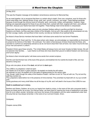 A Word from the Chaplain                                        Page 2

24 May 2012

This was the Chaplain message at the battalion remembrance ceremony for Memorial Day:

As we meet together, let us recognize that there is a certain sting to death. Even now; somehow, even for those who
never knew these men; feelings remain of loss, grief, pain, sorrow, confusion, and anger. These feelings penetrate
because of and through the common bond of humanity, spirit, community, military, and patriotism. However, these
feelings are especially poignant for those of you who knew them, worked with them, laughed with them, and suffered
with them, because your hearts have been knit together. These feelings need not be denied or unexpressed.

These men, that we recognize today, were not only volunteer Soldiers willing to sacrifice and fight for American
freedoms and liberty, but they were also children of the Almighty. And as such, they qualify to be remembered not only
for their courage, loyalty, and sacrifices to their country, but also as members of our spiritual family.

As tribute to those Service members that have fallen I will share some words from two former Presidents.

President George W. Bush said this, “In this place where valor sleeps, we acknowledge our responsibility as Americans
to preserve the memory of the fallen.” He continued, “Our nation is free because of brave Americans like these, who
volunteer to confront our adversaries abroad so we do not have to face them here at home. Our nation mourns the loss
of our men and women in uniform.”

President Clinton gave these remarks, “The United States will always honor and never forsake its fallen heroes. We will
not abandon their families. . . . I give thanks to all those who have stood their ground to defend freedom and democracy
and human dignity.”

As tribute to their immortal spirits I will share some words from ancient scripture:

And the Lord God formed man of the dust of the ground, and breathed into his nostrils the breath of life; and man
became a living soul.

All go unto one place; all are of the dust, and all turn to dust again.

The LORD is my shepherd; I shall not want.
He maketh me to lie down in green pastures: He leadeth me beside the still waters.
He restoreth my soul: He leadeth me in the paths of righteousness for His name's sake.
Yea, though I walk through the valley of the shadow of death, I will fear no evil: for Thou art with me; Thy rod and thy
staff they comfort me.
Thou preparest a table before me in the presence of mine enemies: Thou anointest my head with oil; my cup runneth
over.
Surely goodness and mercy shall follow me all the days of my life: and I will dwell in the house of the LORD for ever.

Death is swallowed up in victory.

Brothers and Sisters, Soldiers, let us turn our hearts from death to victory. In the name of Him who conquered death, I
leave you these words; let us pray: Our Eternal Father, we thank thee for inspiring the minds of leadership to set aside
time for us to reflect, ponder, remember, and honor the heroes of this battalion and this nation established under God.
We pray that we may always remember, in the name of our Lord and Creator, Amen.


Godspeed,


Chaplain James Willis
 