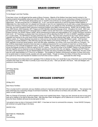 Page 3                                             BRAVO COMPANY
22 May 2012

To the Badger’s and their Families,

It has been a busy, but still great last few weeks at Bravo Company. Majority of the Soldiers have been heavily involved in the
ongoing property accountability valued just over $24 million. As most of you are aware we are conducting a change of command in
the month of June. CPT Paul Kubik will be taking over on 15JUN12 and continues our training glide for the future deployment to
Afghanistan. He was previously the 2-14 Battalion S2. In 2011 we had the opportunity to work at Kandahar Airfield together in
Afghanistan for a few months and I am pleased and fortunate to have him as a replacement as he will make a proper assessment and
continue the Company’s forward progress to be as absolutely ready as can possibly be when all Soldiers are expected to perform
their jobs, and even throughout these meticulous inventories Soldiers have stilled continued training. SIGINT has 5x Soldiers (SSG
Lyse, SPC Devera, SSG Carpenter, SPC Teague and SPC Montillo) attending language school throughout the month. SSG Lyse
and SPC Devera will take their DLPT (language test) on 24MAY and we wish them luck in renewing their language qualifications. LT
Edward Pecoraro, the SIGINT Platoon Leader, will be transitioning his duties and responsibilities to 2LT Hunter Hutcheson sometime
next month. 2LT Hutcheson is already down here training and he’ll be attending the SGA 101 (intro to SIGINIT capabilities) classes
for a couple weeks. Our ISR Platoon has been extremely busy as well. They have been preparing for the Trojan vehicle software
upgrades and training on the most recent DCGS computer software they will be utilizing down range. ISR has also received a new
Platoon Leader, 2LT Jessica Bashaar has joined our ranks and is now the fully functioning ISR Platoon Leader. UAS has been
supporting our Cavalry Battalion (1-89) while they execute their Platoon STX training at Range 37. In early June they will receive
their upgraded Unmanned Aerial Systems, which will offer better capabilities, but comes a very busy time within our Company. On
top of all the recent leader transitions there has been an additional requirement for our Company to meet from our Army Forces
Command of a FET (Female Engagement Team). So as of 14MAY we have added a Platoon comprised of currently 19 females from
across the Brigade formation to meet the needs of the FET mission. They will be similar to the HUMINT Platoon in the fact that they
will train together and be dispersed across the Brigade operating environment when this unit deploys. Integrating the FET Platoon
has been a great experience so far and allowed leaders to innovate new ways of enabling this Platoon. Additionally, this past month
was red cycle responsibilities on FT Drum for our Battalion. This entailed our Soldiers contributing to all types of unique (and some
not so great) tasks to include funerals, parades and color guard details. Though not always the duties of choice they are duties that
are a part of our Army and important for Soldiers to do from time to time in order to       appreciate the other things.

That summarizes most of the events and I apologize if this is already too long, but I would like to say a final thank you to all the Family
members that made our FRG what it currently is (you know who you are). I wish you all well in the future. Take care Badgers and
continue to move forward,



CPT Keay, Barclay
Commanding
B Co/2 BSTB
29 May 2012


                                            HHC BRIGADE COMPANY
29 May 2012

Dear Havoc Families-

This is my last month in command, and your Soldiers continue to impress me with their hard work and dedication. The company has
been extremely busy conducting change of command inventories. We will continue to do these until June 20th, when I officially
switch out with Captain Byler.

After my Change of Command, we will be headed to some much needed block leave. Enjoy your rest, because as soon as we come
back we’re headed to the field for Mountain Peak. After Mountain Peak, the Brigade is off to California for a month to train at NTC. I
know the Havoc Soldiers will excel at any task given to them.

I am going to miss my time in Command of HHC 2BCT. It has been an honor to command this company. I know HAVOC Company
will continue to do great things in the future.

HAVOC 6 Out



MATTHEW W. FREEBURG
CPT, AD
Commanding
 