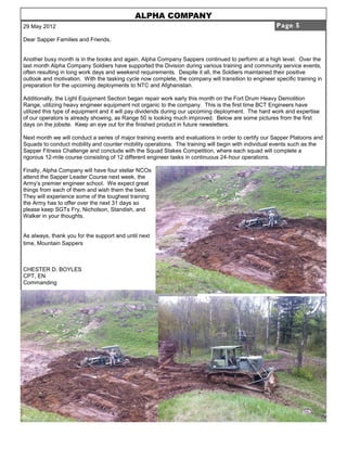 ALPHA COMPANY
29 May 2012                                                                                           Page 5

Dear Sapper Families and Friends,


Another busy month is in the books and again, Alpha Company Sappers continued to perform at a high level. Over the
last month Alpha Company Soldiers have supported the Division during various training and community service events,
often resulting in long work days and weekend requirements. Despite it all, the Soldiers maintained their positive
outlook and motivation. With the tasking cycle now complete, the company will transition to engineer specific training in
preparation for the upcoming deployments to NTC and Afghanistan.

Additionally, the Light Equipment Section began repair work early this month on the Fort Drum Heavy Demolition
Range, utilizing heavy engineer equipment not organic to the company. This is the first time BCT Engineers have
utilized this type of equipment and it will pay dividends during our upcoming deployment. The hard work and expertise
of our operators is already showing, as Range 50 is looking much improved. Below are some pictures from the first
days on the jobsite. Keep an eye out for the finished product in future newsletters.

Next month we will conduct a series of major training events and evaluations in order to certify our Sapper Platoons and
Squads to conduct mobility and counter mobility operations. The training will begin with individual events such as the
Sapper Fitness Challenge and conclude with the Squad Stakes Competition, where each squad will complete a
rigorous 12-mile course consisting of 12 different engineer tasks in continuous 24-hour operations.

Finally, Alpha Company will have four stellar NCOs
attend the Sapper Leader Course next week, the
Army’s premier engineer school. We expect great
things from each of them and wish them the best.
They will experience some of the toughest training
the Army has to offer over the next 31 days so
please keep SGTs Fry, Nicholson, Standish, and
Walker in your thoughts.


As always, thank you for the support and until next
time, Mountain Sappers



CHESTER D. BOYLES
CPT, EN
Commanding
 