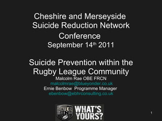 Cheshire and Merseyside  Suicide Reduction Network Conference   September 14 th  2011 Suicide Prevention within the Rugby League Community Malcolm Rae OBE FRCN   [email_address] Ernie Benbow  Programme Manager  [email_address] 