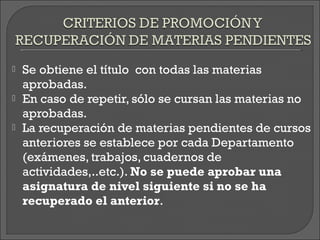    Se obtiene el título con todas las materias
    aprobadas.
   En caso de repetir, sólo se cursan las materias no
    aprobadas.
   La recuperación de materias pendientes de cursos
    anteriores se establece por cada Departamento
    (exámenes, trabajos, cuadernos de
    actividades,..etc.). No se puede aprobar una
    asignatura de nivel siguiente si no se ha
    recuperado el anterior.
 