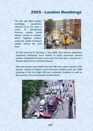 2005 - London Bombings
The 7th July 2005 London
bombings, sometimes
referred to as 7/7, were a
series of coordinated
terrorist suicide bomb
attacks central in London,
which targeted civilians
using the public transport
system during the rush
hour.
On the morning of Thursday, 7 July 2005, four Islamist extremists
separately detonated three bombs in quick succession aboard
London Underground trains across the city and, later, a fourth on a
double-decker bus in Tavistock Square.
Fifty-two people were killed and over 700 more were injured in the
attacks, making it Britain’s worst terrorist incident since the 1988
bombing of Pan Am Flight 103 over Lockerbie, Scotland, as well as
the country’s first ever Islamist suicide attack.
197
 