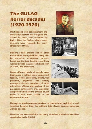 The GULAG
horror decades
(1920-1970)
The regime which promised workers to release from exploitation and
injustices became them for millions into slaves, because prisoners
worked as ones.
There are not exact statistics, but many historians state than 20 million
people died in the GULAG.
This huge and cruel concentrations and
work camps system was designed and
started by Lenin, and extended by
Stalin. After the Stalin´s death many
prisoners were released, but many
others stayed there.
Millions Soviet citizens and of other
nationalities were jailed and many died
by starvation, exhaustion, tortures,
brutal questionings, beatings, cold (they
worked outside in winter in Siberia even
at -50ª C) and executions.
Many different kinds of people were
imprisoned : military men, communist
leaders, former aristocrats, priests, war
prisoners, engineers and factory
managers, doctors, members of racial
minorities, officers and soldiers of the
pro-czarist white army; and, in general,
any person who dared to criticize or just
make a joke about Stalin or the
communist regime.
26
 