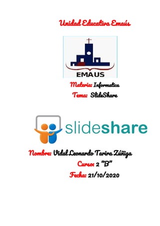 Unidad Educativa Emaús 
  
 
 
 
 
 
Materia: ​Informatica 
Tema: ​ SlideShare 
   
 
 
Nombre: ​Vidal Leonardo Tarira Zúñiga 
Curso:​ 2 “B” 
Fecha: ​21/10/2020 
 
 
 