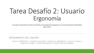 Tarea Desafío 2: Usuario
Ergonomía
Escuela Universitaria Centro de Diseño / Facultad de Arquitectura / Universidad de la República
Abril 2015
INTEGRANTES DEL EQUIPO:
LUCÍA FERNÁNDEZ / EUGENIA ALCARAZ / MICAELA GONZÁLEZ / CECILIA C ASAS /
NADIA VILLAMIL / JOSEFINA GARCÍA / AGUSTINA CHAPARRO
 