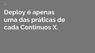 Deploy é apenas
uma das práticas de
cada Continuos X.
 