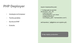 PHP Deployer require 'recipe/symfony.php';
// Configuração do servidor
server('prod', ‘ec2’, 22)
->user('ec2-user')
->forwardAgent() // por chave
->stage('production')
->env('deploy_path', '/var/www/ativo.com/');
set('repository', 'git@github.com:org/ativo.git');
- Instalação via Composer
- Tarefas paralelas
- Escrito em PHP
- Gratuito
$ dep deploy production
 