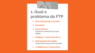 1. Qual o
problema do FTP
➔ Sincronização git e servidor
➔ Downtime
➔ Army delivery
Prepare-se amanhã iremos fazer
deploy.
➔ RollBack = 2 horas fora do ar
➔ Sobreposição de código
Tenho certeza que já tinha resolvido…
➔ LoadBalances/Autoscaling
 