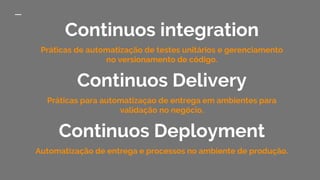 Continuos integration
Práticas de automatização de testes unitários e gerenciamento
no versionamento de código.
Continuos Delivery
Práticas para automatizaçao de entrega em ambientes para
validação no negócio.
Continuos Deployment
Automatização de entrega e processos no ambiente de produção.
 