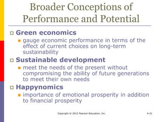 Copyright © 2015 Pearson Education, Inc. 4-31
Broader Conceptions of
Performance and Potential
 Green economics
 gauge economic performance in terms of the
effect of current choices on long-term
sustainability
 Sustainable development
 meet the needs of the present without
compromising the ability of future generations
to meet their own needs
 Happynomics
 importance of emotional prosperity in addition
to financial prosperity
 
