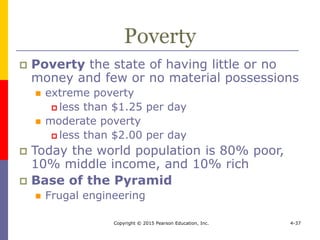 Copyright © 2015 Pearson Education, Inc. 4-37
Poverty
 Poverty the state of having little or no
money and few or no material possessions
 extreme poverty
 less than $1.25 per day
 moderate poverty
 less than $2.00 per day
 Today the world population is 80% poor,
10% middle income, and 10% rich
 Base of the Pyramid
 Frugal engineering
 