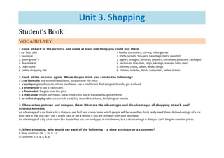 Student's Book

Unit 3. Shopping

VOCABULARY

1. Look at each of the pictures and name at least one thing you could buy there.
1. books, computers, comics, video games
1. car boot sale
2. shirts, jackets, trousers, handbags, belts, sweaters
2. boutique
3. apples, oranges, bananas, peppers, tomatoes, potatoes, cabbages
3. greengrocer's
4. necklaces, bracelets, rings, earrings, scarves, hats, caps
4. flea market
5. shelves, chairs, tables, desks, lamps
5. chain store
6. clothes, mobiles, iPods, computers, airline tickets
6. online shopping site
2. Look at the pictures again. Where do you think you can do the following?
1. a car boot sale: buy second-hand items, bargain over the price
2. a boutique: get a discount, return purchases, use a credit card, find designer brands, get a refund
3. a greengrocer's: use a credit card
4. a flea market: bargain over the price
5. a chain store: return purchases, use a credit card, pay in instalments, get a refund
6. an online shopping site: use a credit card, buy secondhand items, find designer brands
3. Choose two pictures and compare them. What are the advantages and disadvantages of shopping at each one?
POSSIBLE ANSWERS
An advantage of a car boot sale is that you can find very cheap items which people sell because they don't really need them. A disadvantage of a car
boot sale is that you can't use a credit card or get a refund if you are unhappy with your purchase.
An advantage of a big chain store like Ikea is that you can easily pay in instalments, but a disadvantage is that you can't bargain over the prices.
4. When shopping, who would say each of the following - a shop assistant or a customer?
A shop assistant 1,6, 7, 10, 11, 12
A customer 2, 3, 4, 5, 8, 9

 