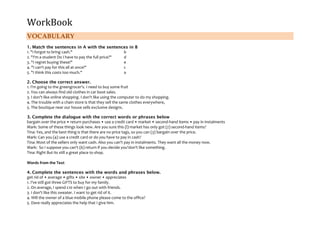 WorkBook

VOCABULARY
1. Match the sentences in A with the sentences in B
1. "I forgot to bring cash."
b
2. "I'm a student Do I have to pay the full price?"
d
3. "I regret buying these!"
e
4. "I can't pay for this all at once!"
c
5. "I think this costs too much."
a
2. Choose the correct answer.
1. I'm going to the greengrocer's. I need to buy some fruit
2. You can always find old clothes in car boot sales.
3. I don't like online shopping. I don't like using the computer to do my shopping.
4. The trouble with a chain store is that they sell the same clothes everywhere,
5. The boutique near our house sells exclusive designs.
3. Complete the dialogue with the correct words or phrases below
bargain over the price • return purchases • use a credit card • market • second-hand items • pay in instalments
Mark: Some of these things look new. Are you sure this (l) market has only got (2) second-hand items?
Tina: Yes, and the best thing is that there are no price tags, so you can (3) bargain over the price.
Mark: Can you (4) use a credit card or do you have to pay in cash?
Tina: Most of the sellers only want cash. Also you can't pay in instalments. They want all the money now.
Mark: So I suppose you can't (6) return if you decide you'don't like something.
Tina: Right But its still a great place to shop.
Words from the Text
4. Complete the sentences with the words and phrases below.
get rid of • average • gifts • site • owner • appreciates
1. I've still got three GIFTS to buy for my family.
2. On average, I spend £10 when I go out with friends.
3. I don't like this sweater. I want to get rid of it.
4. Will the owner of a blue mobile phone please come to the office?
5. Dave really appreciates the help that I give him.

 