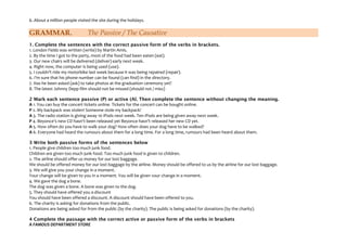 6. About a million people visited the site during the holidays.

GRAMMAR.

The Passive / The Causative

1. Complete the sentences with the correct passive form of the verbs in brackets.
1. London Fields was written (write) by Martin Amis.
2. By the time I got to the party, most of the food had been eaten (eat).
3. Our new chairs will be delivered (deliver) early next week.
4. Right now, the computer is being used (use).
5. I couldn't ride my motorbike last week because it was being repaired (repair).
6. I'm sure that his phone number can be found (can find) in the directory.
7. Has he been asked (ask) to take photos at the graduation ceremony yet?
8. The latest Johnny Depp film should not be missed (should not / miss)
2 Mark each sentence passive (P) or active (Al. Then complete the sentence without changing the meaning.
A 1. You can buy the concert tickets online. Tickets for the concert can be bought online.
P 2. My backpack was stolen! Someone stole my backpack!
A 3. The radio station is giving away 10 iPods next week. Ten iPods are being given away next week.
P 4. Beyonce's new CD hasn't been released yet Beyonce hasn't released her new CD yet.
A 5. How often do you have to walk your dog? How often does your dog have to be walked?
A 6. Everyone had heard the rumours about them for a long time. For a long time, rumours had been heard about them.
3 Write both passive forms of the sentences below
1. People give children too much junk food.
Children are given too much junk food. Too much junk food is given to children.
2. The airline should offer us money for our lost baggage.
We should be offered money for our lost baggage by the airline. Money should be offered to us by the airline for our lost baggage.
3. We will give you your change in a moment.
Your change will be given to you in a moment. You will be given vour change in a moment.
4. We gave the dog a bone.
The dog was given a bone. A bone was given to the dog.
5. They should have offered you a discount
You should have been offered a discount. A discount should have been offered to you.
6. The charity is asking for donations from the public.
Donations are being asked for from the public (by the charity). The public is being asked for donations (by the charity).
4 Complete the passage with the correct active or passive form of the verbs in brackets
A FAMOUS DEPARTMENT STORE

 