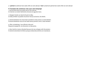 5. I painted my bedroom last week while we were abroad. I had my bedroom painted last week while we were abroad
9 Translate the sentences into your own language
1. Second-hand items are easily sold on the Internet.
En internet se venden fácilmente artículos de segunda mano.
2. Designer brands can also be found on eBay.
En eBay tambien se pueden encontrar marcas exclusivas / de diseño.
3. Antonio Banderas has never been awarded as many prizes as Javier Bardem.
A Antonio Banderas nunca le han dado tantos premios como a Javier Bardem.
4. After complaining, I was offered a discount.
Después de quejarme. me ofrecieron un descuento.
5. Mum had her money refunded because she was unhappy with the product.
A mamá le devolvieron el dinero porque estaba descontenta con el producto.

 