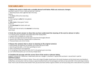 VOCABULARY
1 Replace the words in bold with a suitable phrasal verb below. Make any necessary changes
take back • pay for • try on • pick up check out • pick out
1. I liked these boots when I put them on in the shop.
tried on
2. We chose a DVD at the rental shop.
picked out
3. Cindy is going to collect her new glasses.
pick up
4. Take a look at these great T-shirts!
Check out
5. John purchased the tickets with cash.
paid for
6. Steve didn't like the belt so he returned it to the shop.
took it back
2 Circle the correct answer to show that you have understood the meaning of the word or phrase in italics
1. In a recent survey, consumers were asked about their buying habits.
2. A special offer is available for a short time.
3- Her boss was angry because she had spent more than the budget allowed.
4. Jeremy's flat is brand-new. Nobody lived in it before him.
5. These purchases cost a lot of money
3 Choose the sentence that is closer in meaning to the original sentence
1. Unfortunately, this diamond's an imitation. (b) It looks real, but it's fake.
2. Jason has got into debt. a. He's been spending too much.
3. That's a rip-off! (b) It's too expensive!
4. I'm not going to shop around for jeans. (b) I'm only going to go to one shop.
5. I can't afford these jeans. (a) I can only buy cheaper jeans.
4 Complete the passage with the correct form of the words or phrases below.
bargains • picked out • brand-new • taken back check out • budget • consumers • special offer purchases • second-hand • paid for
SHOPPING IN PARLEY
Shoppers will find plenty of choice in Darley. Those with a large (I) budget should look at the trendy boutiques and the brand-name merchandise in
Ashley Place. (2) Consumers with less money to spend should (3) check out the (4) bargains and items on (5) social offer in the small shops in Oartey
Road. There is also the famous flea-market! There, (6) second–hand clothes in good condition can be found, along with a wide selection of (7) brand-

 