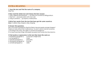 EXTRA READING
1. Scan the text and find the name of a company
Shop Text.
2 Now read the whole text and choose the best answer.
1. Today, magazine advertisements… c. are often not successful at selling products
2. Shop Text … (a) accepts orders with a text code
3. Using m-commerce … (a) requires a mobile phone.
3 Write four words from the text that have got the same sound as:
show /•/ rubbish, Shop, shoppers, ships, shopping
4 Answer the questions
Why is the system developed by ShopText likely to become popular amongst shoppers?
People are rarely without their mobile phones. You don't need an Internet connection.
2. According to the writer, why might m–commerce be dangerous?
It's so easy lo purchase things, that people may spend more money than they intend to.
5 Find words or expressions in the text that mean the same as:
1. immediately (paragraph 2)
on the spot / straight away
2. just (paragraph 2)
simply
3. especially (paragraph 4)
particularly
4. developing ( (paragraph 4)
evolving
5. workable (paragraph 5)
viable

 