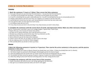 CHECK YOUR PROGRESS
Vocabulary
1. Mark the sentences T (true) or F (false). Then correct the false sentences
F 1. If you get a discount you pay more than the normal price. 1. You pay less than the normal price.
F 2. Consumers are the people who sell things. 2. Consumers are the people who buy things.
F 3. A rip-off is something that you paid a reasonable price for. A rip-off is something that you pay an unreasonable price for.
F 4. People try on clothes to see how much they cost. People try on clothes to see how they look.
F 5. Something that is brand-new has been used. Something that is brand-new has never been used
T 6. If you get into debt, you have spent too much money.
T 7. An imitation looks real, but it isn't
F 8. If you shop around, you look in only one shop. If you shop around, you look in many shops.
2. Complete the sentences with the correct form of words and expressions below. Make any other necessary changes
pay for • brand-name • purchase • pick it up • budget bargain • special offer • take it back
1. People often pay a lot of money for brand name clothes.
2. Our jeans are on special offertoday. Don't wait till tomorrow to buy!
3. The book you ordered has arrived at the shop. Pick it up whenever you like.
4. We'd love to buy a flat but it's beyond our budget.
5. Patricia offered to pay for the meal at the restaurant.
6. I'd like to return this shirt. Do you think I can take it back to the shop?
7. Did you really pay only £2 for that CD? What a bargain!
8. Think carefully before you decide to make a purchase.

Grammar
3 Mark the following sentences A (active) or P (passive). Then rewrite the active sentences in the passive, and the passive
sentences in the active
A 1. They have already sent a letter to Beverly. Beverly has already been sent a letter. / A letter has already been sent .to. Beverly.
P 2. The Sistine Chapel was painted by Michelangelo. Michelangelo painted the Sistene Chapel.
A 3. They are building some new houses near our school. Some new houses are being built near our school.
P 4. The problem has been solved by a group of experts. A group of experts has solved the problem.
A 5. Were they telling me the truth? Was the truth being told to me? Was I being told the truth?
4 Complete the sentences with the correct form of the causative
1. I made a few phone calls while my sister was having / getting her hair done (do).
2. I had / got my car washed (wash) last week, and now it's dirty again.

 