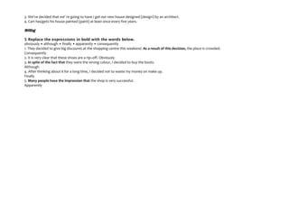 3. We've decided that we' re going to have / get our new house designed (design) by an architect.
4. Cart has/gets his house painted (paint) at least once every five years.

Writing
5 Replace the expressions in bold with the words below.
obviously • although • finally • apparently • consequently
1. They decided to give big discounts at the shopping centre this weekend. As a result of this decision, the place is crowded.
Consequently
2. It is very clear that these shoes are a rip–off. Obviously
3. In spite of the fact that they were the wrong colour, I decided to buy the boots.
Although
4. After thinking about it for a long time, I decided not to waste my money on make up.
Finally
5. Many people have the impression that the shop is very successful.
Apparently

 
