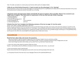 False. The seller can decide on a reserve price, but the item will be sold to the highest bidder.
4 Why do you think Richard Kanareck is "quick to point out the advantages" of re- homing?
Richard Kanareck is quick to point out the advantages of re-homing because he is a spokesperson for eBay and he is obviously interested in the success
of this phenomenon as eBay also benefits financially from re-homing.
5 Read the words and expressions below and identify the parts of speech, where possible. Think of any synonyms you
might know in English. Then find words or expressions in the text that have got similar meanings.
1. things (paragraph I)
items
2. price (paragraph II)
cost
3. financial offer (paragraph III)
bid
4. easier (paragraph III)
more convenient
5. indicate (paragraph IV)
point out
6 Words from the Text: Complete the following summary of the text on page 33. Use the words.
owner • site • gifts • average • appreciates • get rid of
People who get unwanted (1) GIFTS at Christmas can now (2) GET RID OF them and make some money at the same time, thanks to a (3) SITE on the
Internet called eBay. People at eBay describe this as "re-homing". On (4) AVERAGE each person in the UK receives seven Christmas presents, but two
of these are usually unwanted. Re-homing, says a spokesman for eBay, means that the new (5) OWNER will get something he or she (6)APPRECIATES,
and the person who offers the unwanted gift has the opportunity to make some money.

GRAMMAR
Read the facts about eBay and answer the questions.
eBay was founded in 1995 by computer programmer Pierre Omidyar. People in over 30 countries use eBay.
Certain items like alcohol and tobacco cannot be offered on eBay. The site is constantly checked so that no illegal items are sold.
Some weird things have been sold on eBay, such as water from a cup that Elvis Presley had used.
1. Look at the verbs in bold. Which are passive? Which are active?
Passive – was founded, cannot be offered, is checked, are sold, have been sold. Active – use, had used
2. How are the passive verbs in bold formed?
Passive verbs are formed with the appropriate tense of the verb to be and the participle of the main verb.
3. Is the passive formed in the same way in your language? What are the similarities/differences?

 