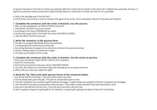 In Spanish, the passive is formed in a similar way using the right form of the verb ser (similar to the verb to be in English) and a participle. However, in
Spanish we also have another passive form called the reflex passive in which there is neither the verb ser nor a participle.
4. Why is the word by used in the first fact?
In the first fact, the word by is used to introduce the agent of the action, who is absolutely relevant in this particular situation.
1. Complete the sentences with the verbs in brackets. Use the passive.
1. After we had complained, we WERE OFFERED a discount.
2. The bill WILL BE SENT to you next month.
3. Everything in this shop IS ARRANGED by colour.
4. By the time we got back to the hotel, the rooms HAD BEEN CLEANED.
5. HAS she BEEN TOLD the news yet?
2. Write the sentences in the passive form.
1: The gift was wrapped beautifully by the shop assistant.
2: Unwanted gifts are received every Christmas.
3: Everything had been arranged on the shelves by the time the customers arrived.
4: Dinner is being made by my boyfriend tonight.
5: The dog must be taken out for a walk.
3. Complete the sentences with the verbs in brackets. Use the active or passive.
1. Every year, thousands of gifts AREN'T USED by their recipients.
2. Brad FELT ill yesterday.
3. By the time we arrived at the party, dinner HAD BEEN SERVED.
4. You WILL BE GIVEN more information about the meeting by my secretary tomorrow.
5. Where DID you LOSE your wallet last night?
4. Read the Tip. Then write both passive forms of the sentences below.
1: You will be told the truth later. / The truth will be told to you later.
2: He has already been given the gift. / The gift has already been given to him.
3: The best competitor was awarded a gold medal by the judges. / A gold medal was awarded to the best competitor by the judges.
4: John shouldn't have been promised that salary increase. / That salary increase shouldn't have been promised to John.
5: Amy has to be told the truth by Tom. / The truth has to be told to Amy by Tom.
6: Mum is going to be given a special gift for her birthday. / A special gift is going to be given to Mum for her birthday

 