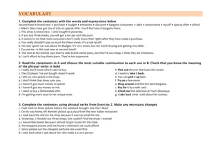 VOCABULARY
1. Complete the sentences with the words and expressions below
second-hand • brand-new • purchase • budget • imitations • discount • bargains consumers • debt • brand-name • rip-off • special offer • afford
1. Mike's Discs have got lots of CDs on special offer. You'll find lots of bargains there.
2. This dress is brand-new . I only bought it yesterday.
3. If you buy three books, you will get a ten per cent discount.
4. It seems to me that most consumers don't really know their rights after they have made a purchase.
5. You really shouldn't pay so much for these shoes. It's a real rip-off.
6. His new sports car was above his Budget. It's very smart, but not worth buying and getting into debt.
7. Excuse me - is this coat new or second–hand?
8. The man at the market says that he sells brand–name jeans, but they're too cheap. I think they are imitations.
9. I can't afford to buy these jeans. They're too expensive.
2. Read the statements in A and choose the most suitable continuation to each one in B. Check that you know the meaning
of the phrasal verbs in bold
h. Pick out the one that looks the nicest.
1. I really don't know which cake to buy.
d. I want to take it back.
2. The CD player I've just bought doesn't work.
e. You can pick it up later.
3. I left my new jacket in the shop.
f. Try on a few more.
4. I don't think that dress suits you.
a. Shop around and find the best bargains.
5. I haven't got much money to spend.
c. Pay for it by credit card.
6. I haven't got any money on me.
b. Check out the selection at Paul's Boutique.
7. I need to buy a fashionable shirt.
g. I take back what I said about her clothes.
8. I'm getting more used to her unique style.
3. Complete the sentences using phrasal verbs from Exercise 2. Make any necessary changes
1. I had tried on three jackets before the assistant brought one that I liked.
2. On his way home, Mr Bennett picked up a pizza from the new Italian restaurant
3. I took back the shirt to the shop because it was too small for me.
4. Yesterday, I checked out three shops, but couldn't find the shoes I wanted
5. I was embarrassed because I almost forgot to pay for the meal.
6. We shopped around until we found a television we could afford
7. Jenny picked out the cheapest perfume she could find.
8. I take back what I said about her. She really is a nice person

 