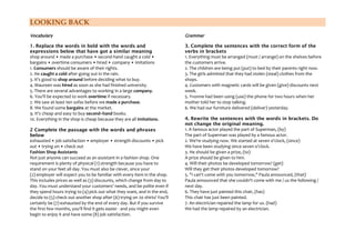 LOOKING BACK
Vocabulary

Grammar

1. Replace the words in bold with the words and
expressions below that have got a similar meaning
shop around • made a purchase • second-hand caught a cold •
bargains • overtime consumers • hired • company • imitations
1. Consumers should be aware of their rights.
2. He caught a cold after going out in the rain.
3. It's good to shop around before deciding what to buy.
4. Maureen was hired as soon as she had finished university.
5. There are several advantages to working in a large company.
6. You'll be expected to work overtime if necessary.
7. We saw at least ten sofas before we made a purchase.
8. We found some bargains at the market.
9. It's cheap and easy to buy second–hand books.
10. Everything in the shop is cheap because they are all imitations.

3. Complete the sentences with the correct form of the
verbs in brackets
1. Everything must be arranged (must / arrange) on the shelves before
the customers arrive.
2. The children are being put (put) to bed by their parents right now.
3. The girls admitted that they had stolen (steal) clothes from the
shops.
4. Customers with magnetic cards will be given (give) discounts next
week.
5. Yvonne had been using (use) the phone for two hours when her
mother told her to stop talking.
6. We had our furniture delivered (deliver) yesterday.

2 Complete the passage with the words and phrases
below
exhausted • job satisfaction • employer • strength discounts • pick
out • trying on • check out
Fashion Shop Assistants
Not just anyone can succeed as an assistant in a fashion shop. One
requirement is plenty of physical (1) strength because you have to
stand on your feet all day. You must also be clever, since your
(2) employer will expect you to be familiar with every item in the shop.
This includes prices as well as (3) discounts, which change from day to
day. You must understand your customers' needs, and be polite even if
they spend hours trying to (4) pick out what they want, and in the end,
decide to (5) check out another shop after (6) trying on 20 shirts! You'll
certainly be (7) exhausted by the end of every day. But if you survive
the first few months, you'll find it gets easier - and you might even
begin to enjoy it and have some (8) job satisfaction.

4. Rewrite the sentences with the words in brackets. Do
not change the original meaning.
1. A famous actor played the part of Superman, (by)
The part of Superman was played by a famous actor.
2. We're studying now. We started at seven o'clock, (since)
We have been studying since seven o'clock.
3. He should be given a prize, (to)
A prize should be given to him.
4. Will their photos be developed tomorrow? (get)
Will they get their photos developed tomorrow?
5. "I can't come with you tomorrow," Paula announced, (that)
Paula announced that she couldn't come with me / us the following /
next day.
6. They have just painted this chair, (has)
This chair has just been painted.
7. An electrician repaired the lamp for us. (had)
We had the lamp repaired by an electrician.

 