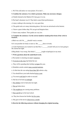 c. We’ll be cold unless we wear jackets. If we don’t …
5. Combine the sentences. Use relative pronouns. Make any necessary changes.
a.I finally listened to the Shakira CD. Jane gave it to me.
b.The band’s drummer was ill. They had to cancel their performances.
c.I enjoy walking in the morning. It is very quiet then.
d. The guide took us to many interesting places. Her tours are advertised on the Internet.
e. I know a great clothes shop. We can get real bargains there.
f. I know many students. Their grades are very low.
6. Complete the sentences. Use the correct modal or modal perfect form of the verbs in
brackets.
a.Mark was cold. He ____(should /wear) a sweater.
b.It’s not possible for Emily to meet us. She ______(have to/work).
c.I wish I had known you wanted to see that film. I _______(would /tell) you we were going to
the cinema last night.
d.Meg thinks I was wrong. She thinks I ________(ought to/apologise) to my mum.
7. Write questions about the underlined words.
a.The teacher is returning our papers tomorrow.
b. Everyone in the class had failed the test.
c. They will be spending their holiday in Japan this year.
d. Breakfast cereals contain many essential nutrients.
e. At that time she was eating fewer than 300 calories a day.
f. You should have your teeth checked twice a year.
g. You must work hard in order to succeed.
h. She has to be home at midnight.
i. The children went to bed early last night.
j. The car broke down.
k. The neighbours are causing many problems.
l. Peter and Jill go to the local school.
m. They have known her brother for five years.
n. She goes to the movies about twice a month.
8. Rewrite the following sentences without changing the original meaning.
 
