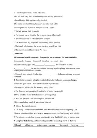 a. Tom showed the men a basket. The men…
b.He left work early since he had an important meeting. (because of)
c.I would rather drink tea than coffee. (prefer)
d.No matter how hard I tried, I couldn’t move the rock. (able)
e.Although he was in pain, he managed to walk. Despite…
f. The bell was too thick. (enough)
g. The woman was so beautiful that everyone stared at her. (such)
h. It wasn’t necessary to behave like that. (have to)
i. You won’t make any progress if you don’t try harder. (unless)
j. She is such a fast worker that no one can keep up with her. (so)
k.The question cannot be answered. No one…
Connectors
1.Choose two possible connectors that you can use to complete the sentences below.
Consequently—because—because of—therefore—as a result—since
a.I don’t want any apple cake __________/___________I don’t like fruit in cakes.
b.__________/_______the new law that bans smoking in public places, smokers now gather
outside pubs and restaurants to smoke.
c.She needs more vitamin C in her diet. ________/_______, she has started to eat an orange
every day.
2. Rewrite the sentences using the words in brackets. Make any necessary changes.
a.Our flat is quite small. I share a bedroom with my sister (so).
b.We were out all day. Our dog was very lonely. (since)
c. The film was very successful. It made a lot of money. (as a result)
d.Steve failed the exam. He hadn’t studied. (consequently)
e. Alice has got talent. She won first prize. (because of)
f.They cancelled the match. It was raining. (due to)
3. Choose the correct answer.
1. I’m taking a computer course in order to/so that improve my chances of getting a job.
2.I asked a lot of questions so as to/so as not to understand exactly what they were offering.
3. The interviewer asked me to come later in order to/so that I didn’t have to wait too long.
4. Complete the following sentences using one of the connecting words in the box:
Although either…or neither…nor whereas because of however
 