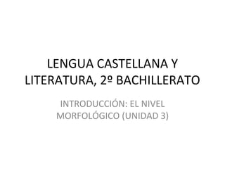 LENGUA CASTELLANA Y 
LITERATURA, 2º BACHILLERATO 
INTRODUCCIÓN: EL NIVEL 
MORFOLÓGICO (UNIDAD 3) 
 