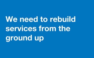 We need to rebuild
services from the
ground up
 