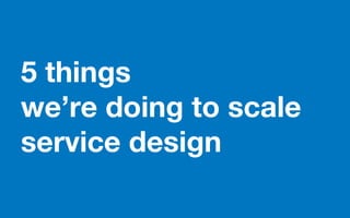 5 things
we’re doing to scale
service design
 