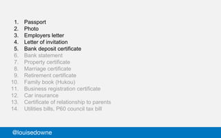 1. Passport
2. Photo
3. Employers letter
4. Letter of invitation
5. Bank deposit certificate
6. Bank statement
7. Property certificate
8. Marriage certificate
9. Retirement certificate
10. Family book (Hukou)
11. Business registration certificate
12. Car insurance
13. Certificate of relationship to parents
14. Utilities bills, P60 council tax bill
@louisedowne
 