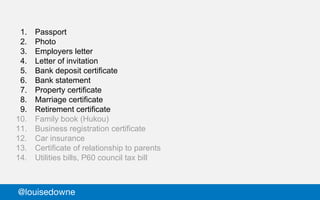 1. Passport
2. Photo
3. Employers letter
4. Letter of invitation
5. Bank deposit certificate
6. Bank statement
7. Property certificate
8. Marriage certificate
9. Retirement certificate
10. Family book (Hukou)
11. Business registration certificate
12. Car insurance
13. Certificate of relationship to parents
14. Utilities bills, P60 council tax bill
@louisedowne
 