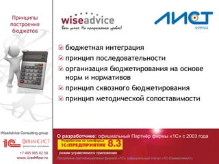 Программа сертифицирована фирмой «1С» (официальный статус «1С-Совместимо!»)
О разработчике: официальный Партнёр фирмы «1С» с 2003 года
Принципы
построения
бюджетов
бюджетная интеграция
принцип последовательности
организация бюджетирования на основе
норм и нормативов
принцип сквозного бюджетирования
принцип методической сопоставимости
 